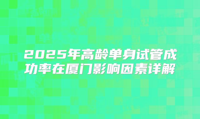 2025年高龄单身试管成功率在厦门影响因素详解