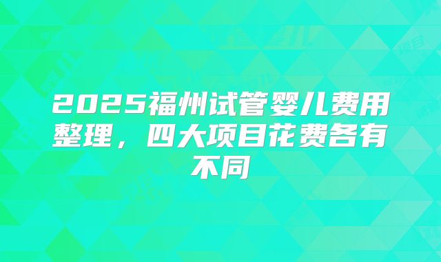 2025福州试管婴儿费用整理,四大项目花费各有不同