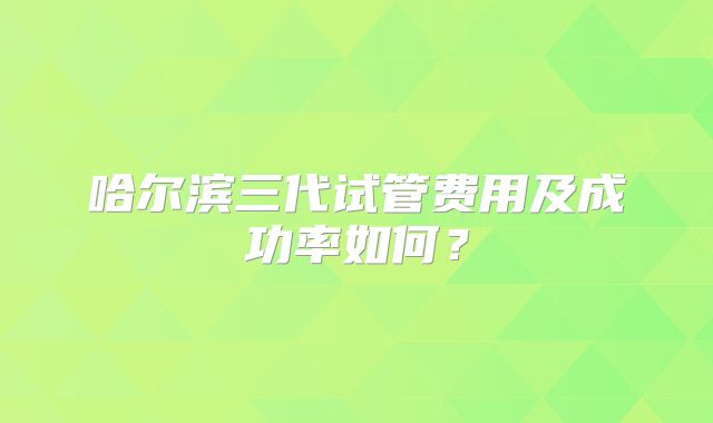 哈尔滨三代试管费用及成功率如何?