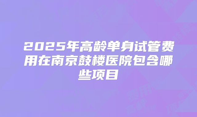2025年高龄单身试管费用在南京鼓楼医院包含哪些项目