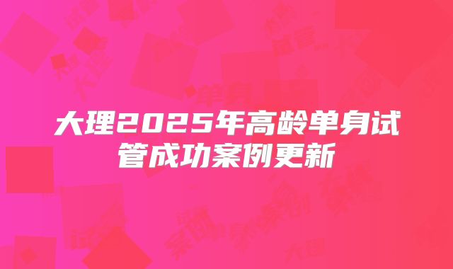大理2025年高龄单身试管成功案例更新