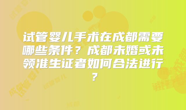 试管婴儿手术在成都需要哪些条件?成都未婚或未领准生证者如何合法进行?