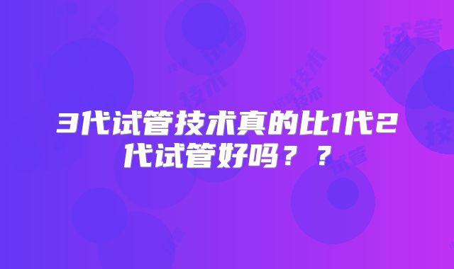 3代试管技术真的比1代2代试管好吗？？