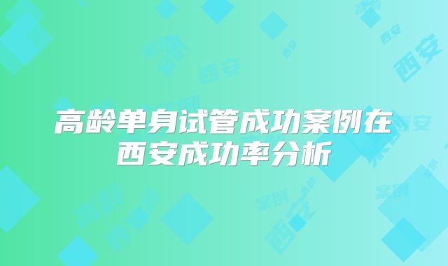 高龄单身试管成功案例在西安成功率分析