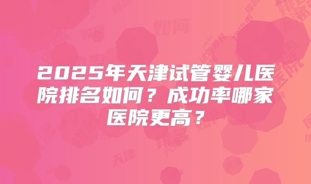 2025年天津试管婴儿医院排名如何？成功率哪家医院更高？