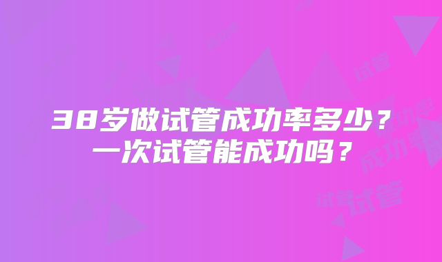 38岁做试管成功率多少?一次试管能成功吗?