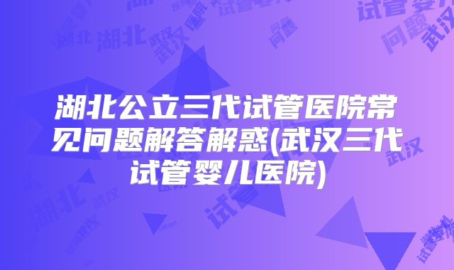 湖北公立三代试管医院常见问题解答解惑(武汉三代试管婴儿医院)
