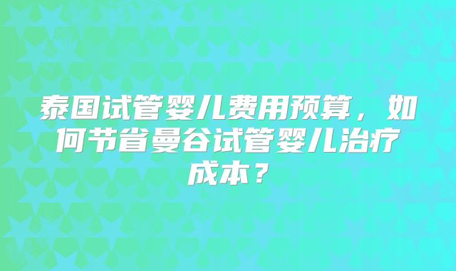 泰国试管婴儿费用预算,如何节省曼谷试管婴儿治疗成本?