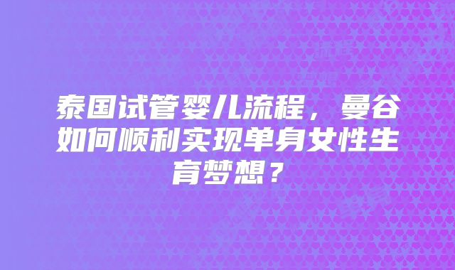 泰国试管婴儿流程,曼谷如何顺利实现单身女性生育梦想?