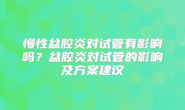 慢性盆腔炎对试管有影响吗?盆腔炎对试管的影响及方案建议