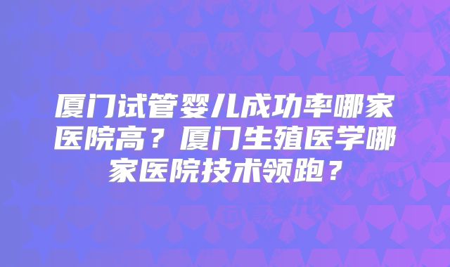 厦门试管婴儿成功率哪家医院高?厦门生殖医学哪家医院技术领跑?
