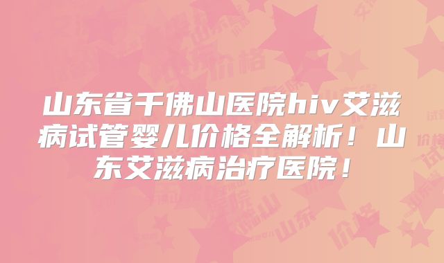 山东省千佛山医院hiv艾滋病试管婴儿价格全解析!山东艾滋病治疗医院!