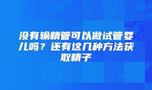 没有输精管可以做试管婴儿吗?还有这几种方法获取精子