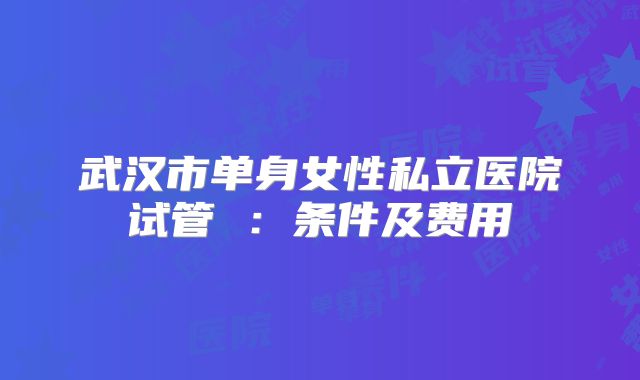 武汉市单身女性私立医院试管 ：条件及费用
