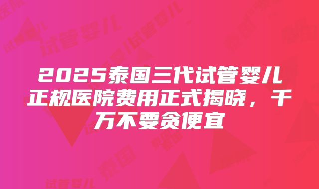 2025泰国三代试管婴儿正规医院费用正式揭晓,千万不要贪便宜