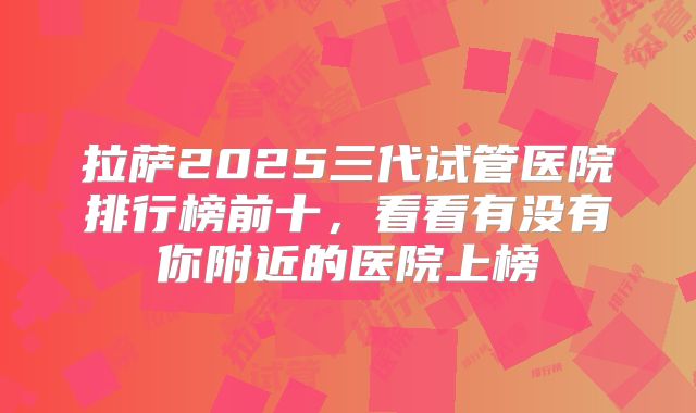 拉萨2025三代试管医院排行榜前十,看看有没有你附近的医院上榜