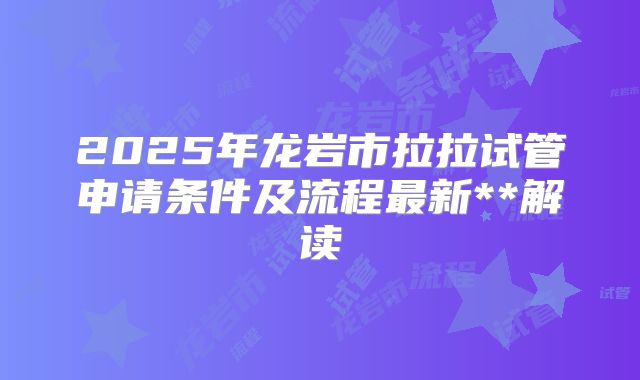 2025年龙岩市拉拉试管申请条件及流程最新**解读