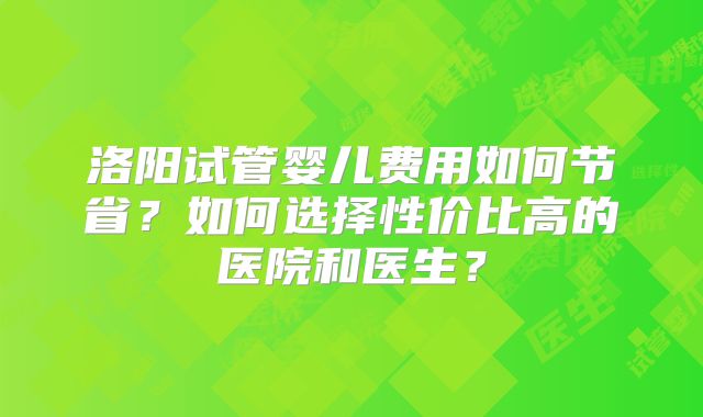 洛阳试管婴儿费用如何节省？如何选择性价比高的医院和医生？