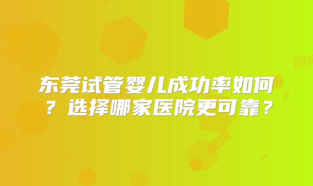 东莞试管婴儿成功率如何?选择哪家医院更可靠?