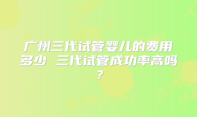 广州三代试管婴儿的费用多少 三代试管成功率高吗？