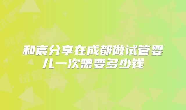和宸分享在成都做试管婴儿一次需要多少钱