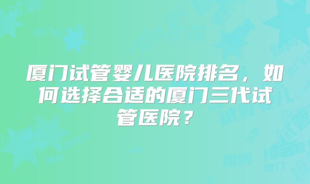 厦门试管婴儿医院排名,如何选择合适的厦门三代试管医院?
