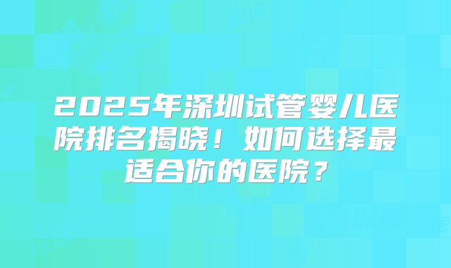2025年深圳试管婴儿医院排名揭晓!如何选择最适合你的医院?