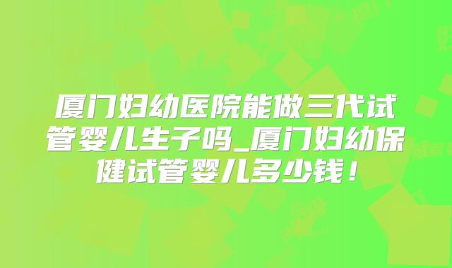 厦门妇幼医院能做三代试管婴儿生子吗_厦门妇幼保健试管婴儿多少钱!