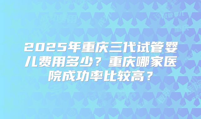 2025年重庆三代试管婴儿费用多少?重庆哪家医院成功率比较高?