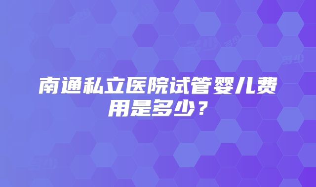 南通私立医院试管婴儿费用是多少？
