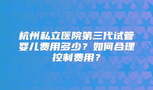 杭州私立医院第三代试管婴儿费用多少?如何合理控制费用?