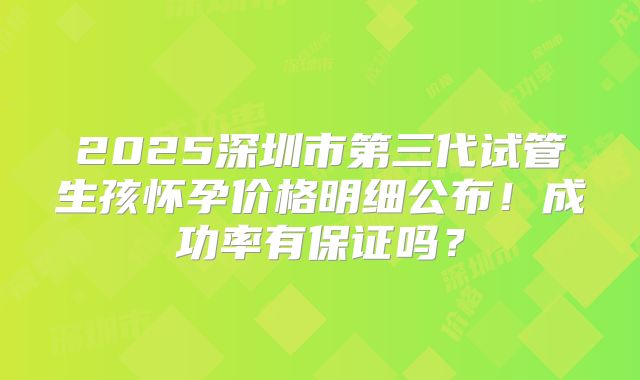 2025深圳市第三代试管生孩怀孕价格明细公布!成功率有保证吗?