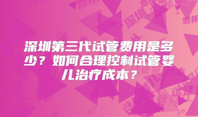 深圳第三代试管费用是多少？如何合理控制试管婴儿治疗成本？