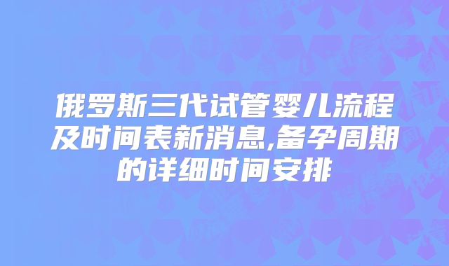 俄罗斯三代试管婴儿流程及时间表新消息,备孕周期的详细时间安排