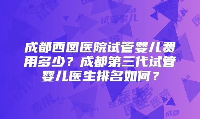 成都西囡医院试管婴儿费用多少？成都第三代试管婴儿医生排名如何？