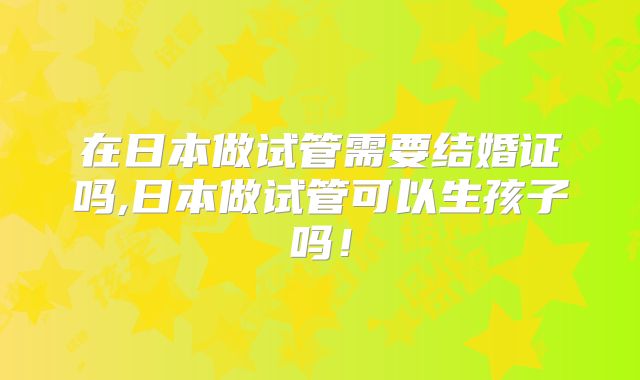 在日本做试管需要结婚证吗,日本做试管可以生孩子吗!