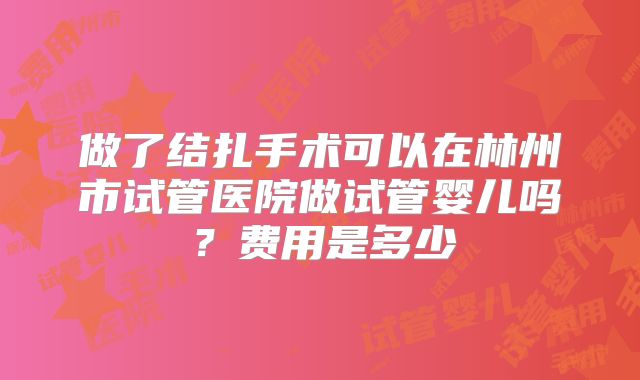 做了结扎手术可以在林州市试管医院做试管婴儿吗？费用是多少