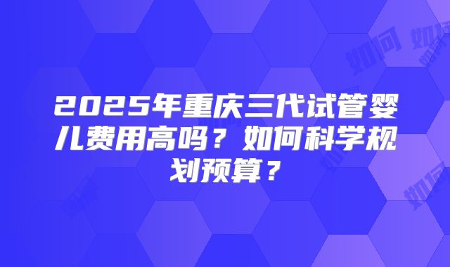 2025年重庆三代试管婴儿费用高吗？如何科学规划预算？
