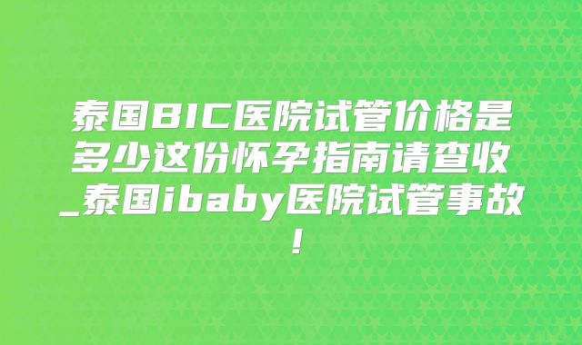 泰国BIC医院试管价格是多少这份怀孕指南请查收_泰国ibaby医院试管事故！