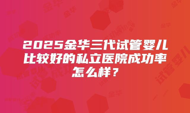 2025金华三代试管婴儿比较好的私立医院成功率怎么样?