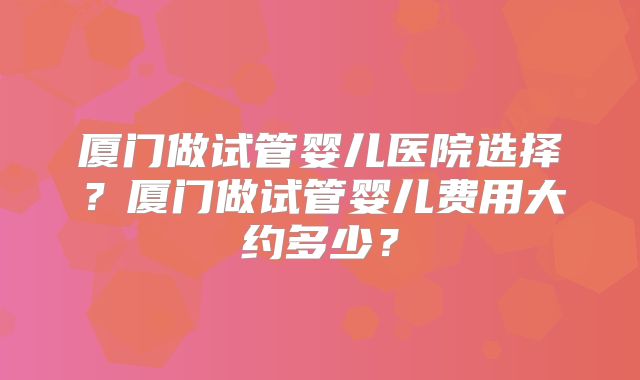 厦门做试管婴儿医院选择?厦门做试管婴儿费用大约多少?