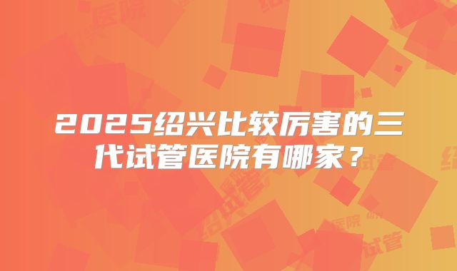 2025绍兴比较厉害的三代试管医院有哪家？
