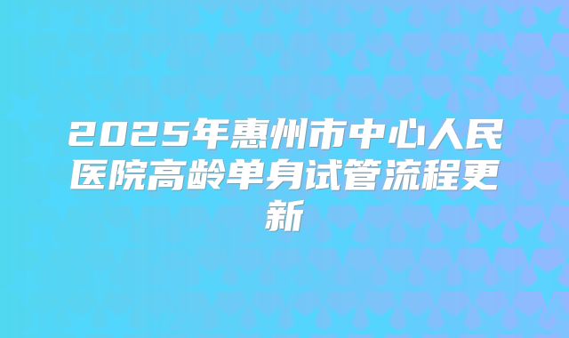 2025年惠州市中心人民医院高龄单身试管流程更新