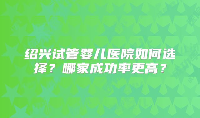 绍兴试管婴儿医院如何选择？哪家成功率更高？