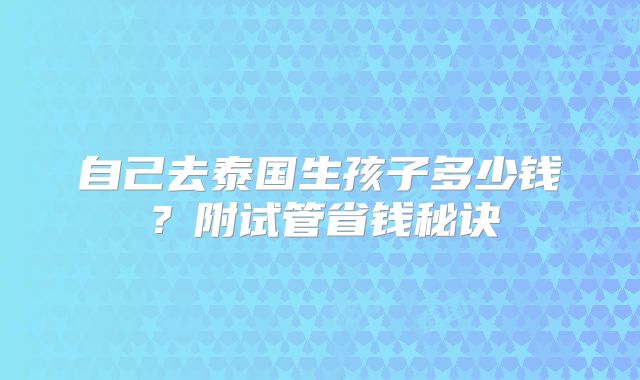 自己去泰国生孩子多少钱?附试管省钱秘诀
