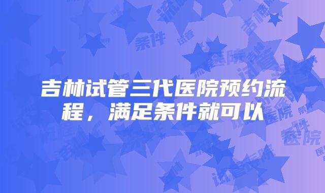吉林试管三代医院预约流程,满足条件就可以