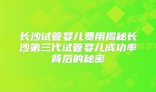 长沙试管婴儿费用揭秘长沙第三代试管婴儿成功率背后的秘密