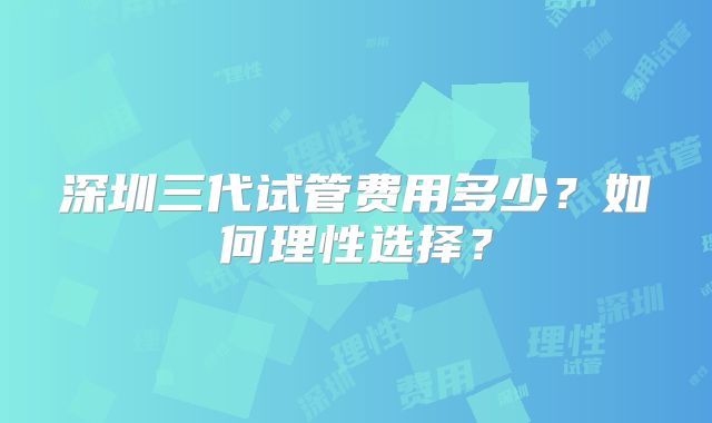 深圳三代试管费用多少？如何理性选择？