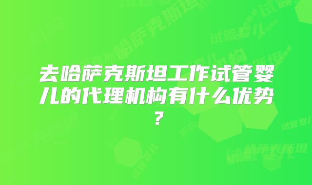 去哈萨克斯坦工作试管婴儿的代理机构有什么优势?