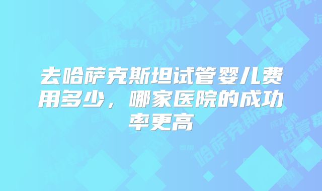 去哈萨克斯坦试管婴儿费用多少，哪家医院的成功率更高